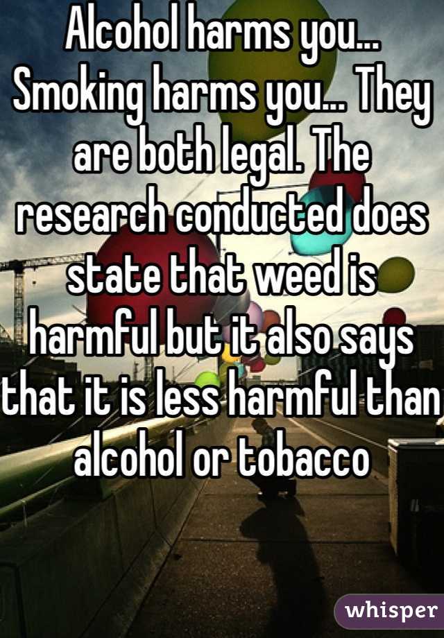 Alcohol harms you... Smoking harms you... They are both legal. The research conducted does state that weed is harmful but it also says that it is less harmful than alcohol or tobacco