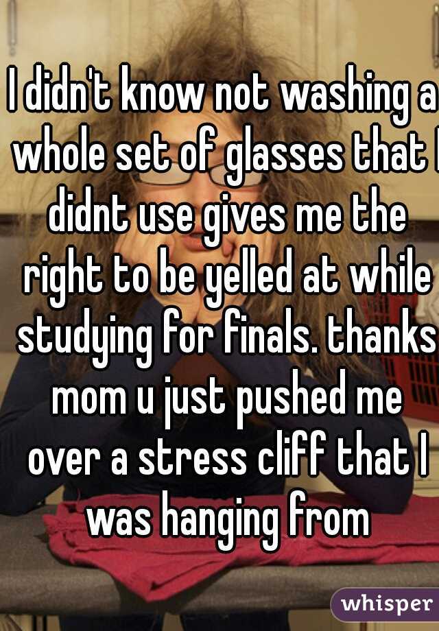 I didn't know not washing a whole set of glasses that I didnt use gives me the right to be yelled at while studying for finals. thanks mom u just pushed me over a stress cliff that I was hanging from