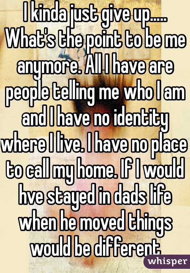 I kinda just give up..... What's the point to be me anymore. All I have are people telling me who I am and I have no identity where I live. I have no place to call my home. If I would hve stayed in dads life when he moved things would be different