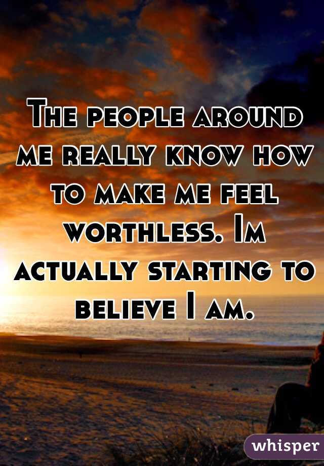 The people around me really know how to make me feel worthless. Im actually starting to believe I am. 