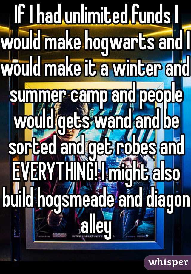 If I had unlimited funds I would make hogwarts and I would make it a winter and summer camp and people would gets wand and be sorted and get robes and EVERYTHING! I might also build hogsmeade and diagon alley
