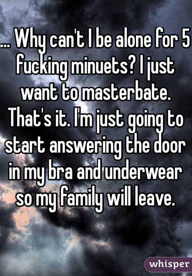 ... Why can't I be alone for 5 fucking minuets? I just want to masterbate. That's it. I'm just going to start answering the door in my bra and underwear so my family will leave.