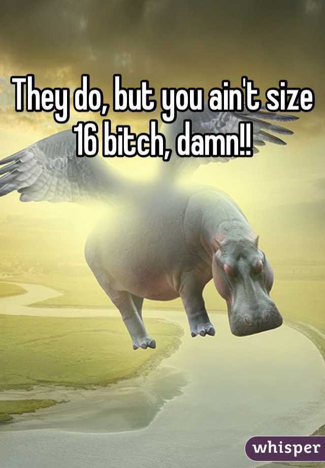 They do, but you ain't size 16 bitch, damn!!