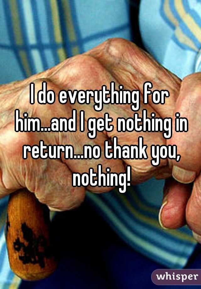 I do everything for him...and I get nothing in return...no thank you, nothing!