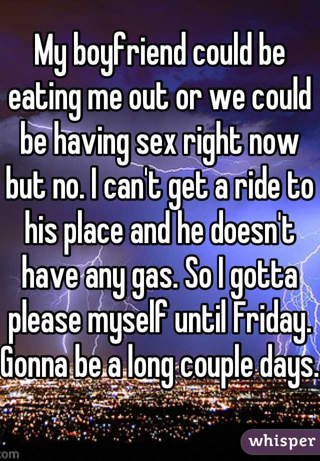 My boyfriend could be eating me out or we could be having sex right now but no. I can't get a ride to his place and he doesn't have any gas. So I gotta please myself until Friday. Gonna be a long couple days.