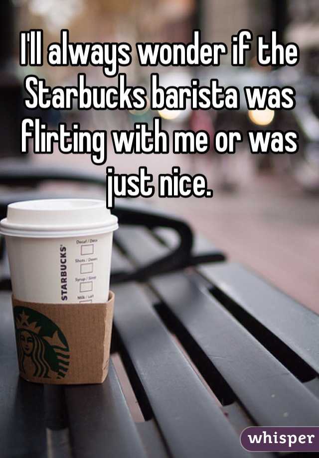 I'll always wonder if the Starbucks barista was flirting with me or was just nice.