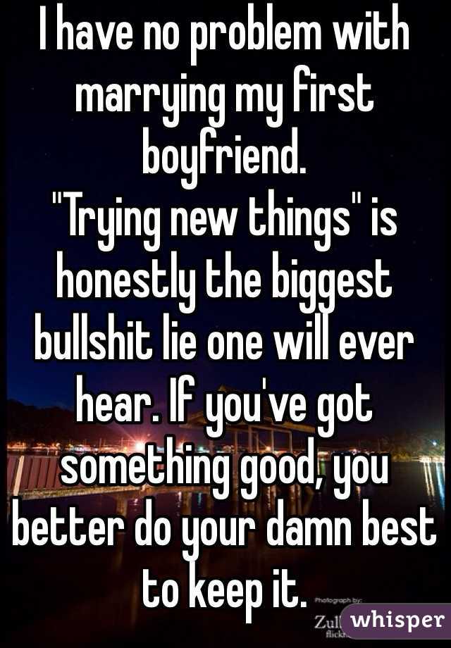 I have no problem with marrying my first boyfriend.
"Trying new things" is honestly the biggest bullshit lie one will ever hear. If you've got something good, you better do your damn best to keep it. 
