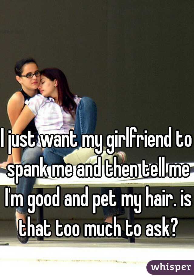 I just want my girlfriend to spank me and then tell me I'm good and pet my hair. is that too much to ask?