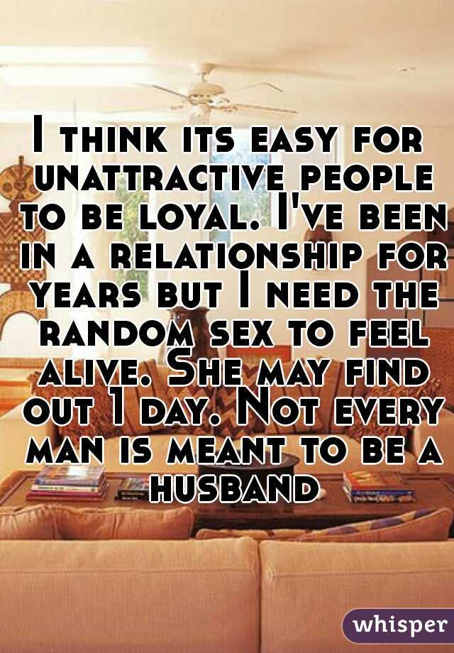 I think its easy for unattractive people to be loyal. I've been in a relationship for years but I need the random sex to feel alive. She may find out 1 day. Not every man is meant to be a husband