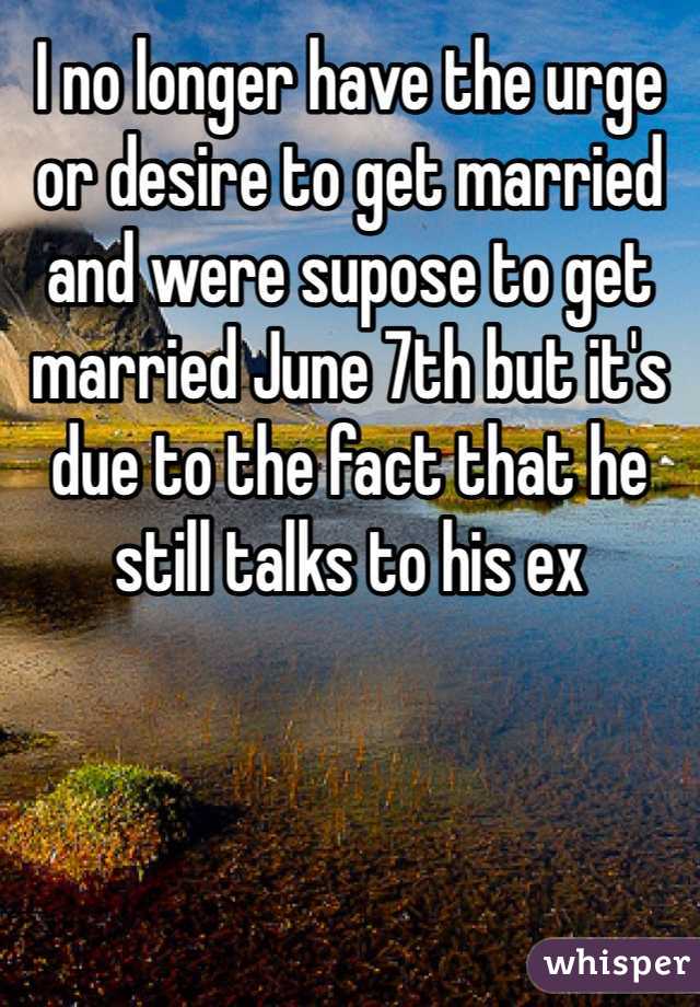 I no longer have the urge or desire to get married and were supose to get married June 7th but it's due to the fact that he still talks to his ex