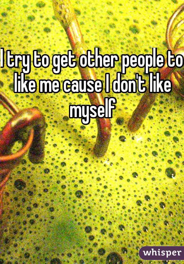 I try to get other people to like me cause I don't like myself 