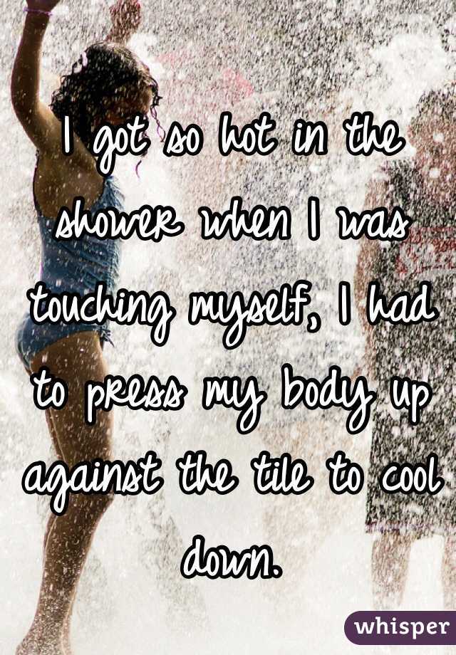 I got so hot in the shower when I was touching myself, I had to press my body up against the tile to cool down.