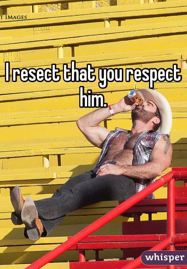 I resect that you respect him. 