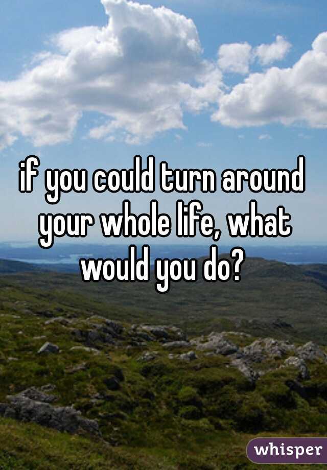 if you could turn around your whole life, what would you do? 