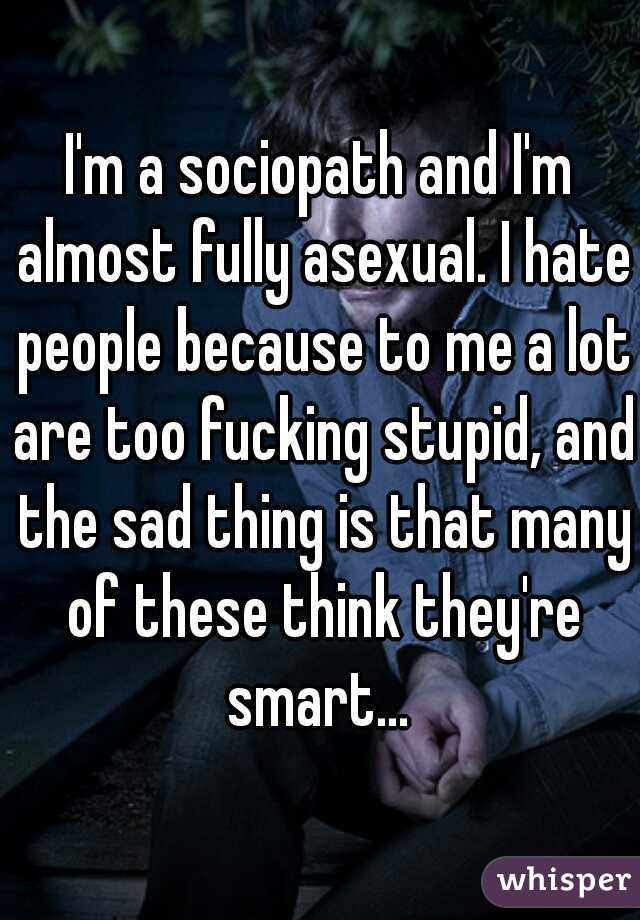 I'm a sociopath and I'm almost fully asexual. I hate people because to me a lot are too fucking stupid, and the sad thing is that many of these think they're smart... 