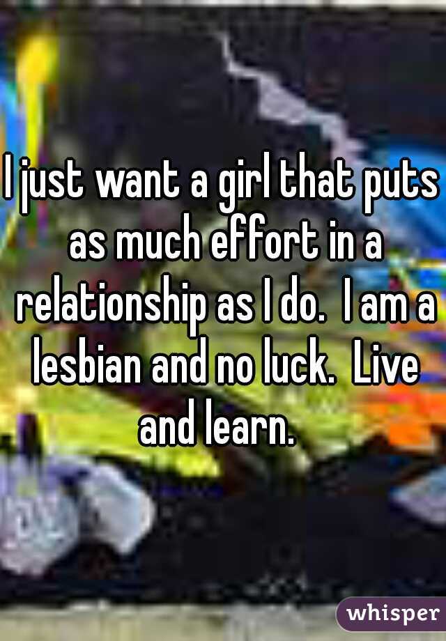 I just want a girl that puts as much effort in a relationship as I do.  I am a lesbian and no luck.  Live and learn.  