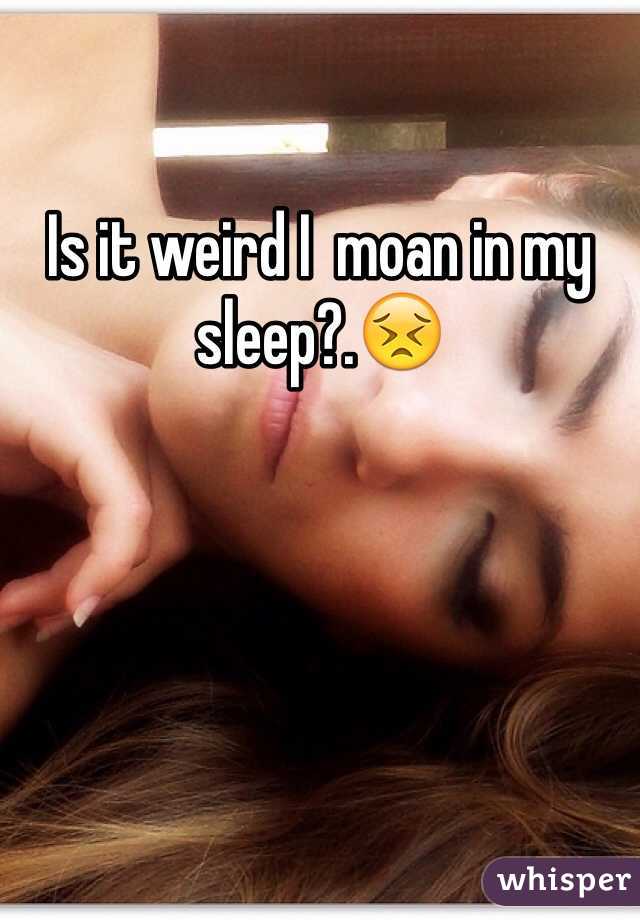 Is it weird I  moan in my sleep?.😣