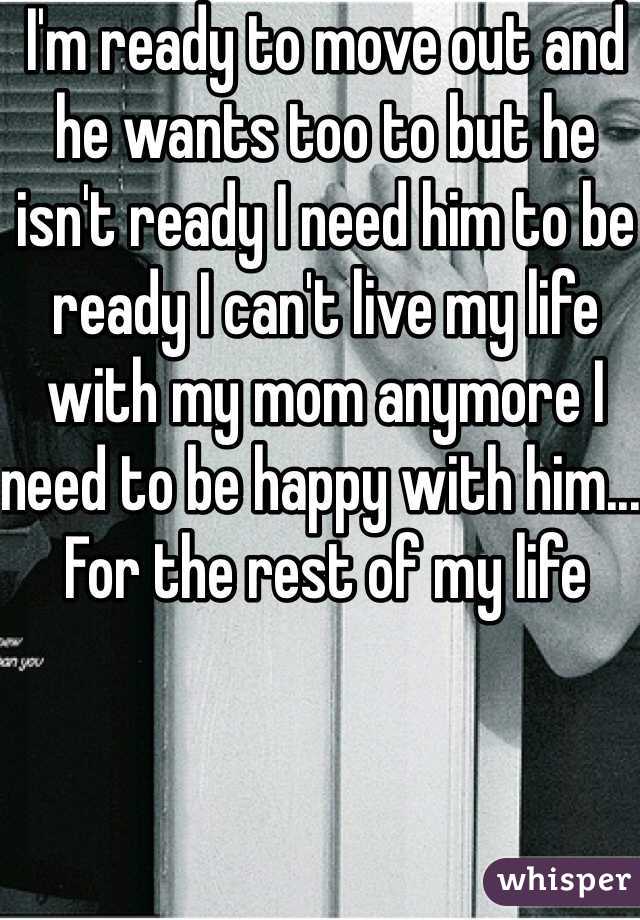 I'm ready to move out and he wants too to but he isn't ready I need him to be ready I can't live my life with my mom anymore I need to be happy with him... For the rest of my life 