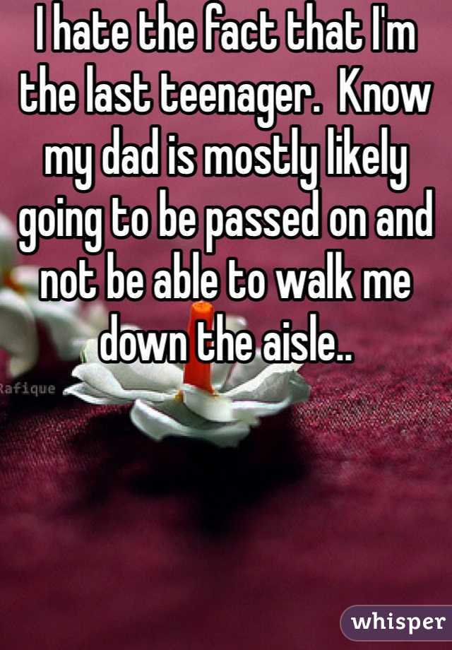 I hate the fact that I'm the last teenager.  Know my dad is mostly likely going to be passed on and not be able to walk me down the aisle.. 