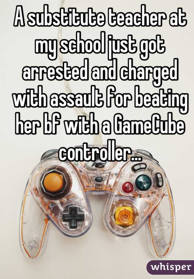 A substitute teacher at my school just got arrested and charged with assault for beating her bf with a GameCube controller...