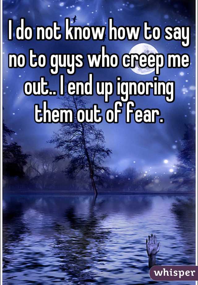 I do not know how to say no to guys who creep me out.. I end up ignoring them out of fear.