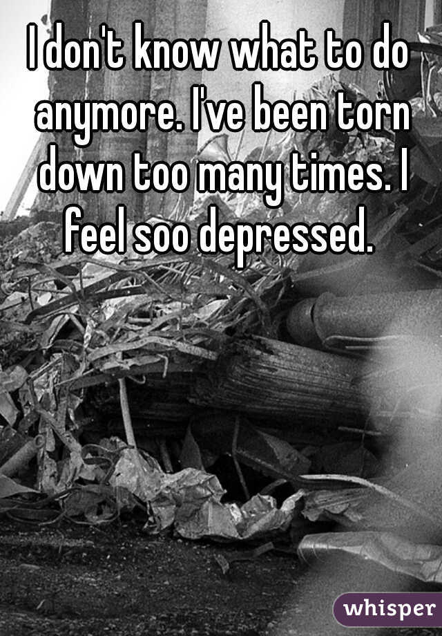 I don't know what to do anymore. I've been torn down too many times. I feel soo depressed. 