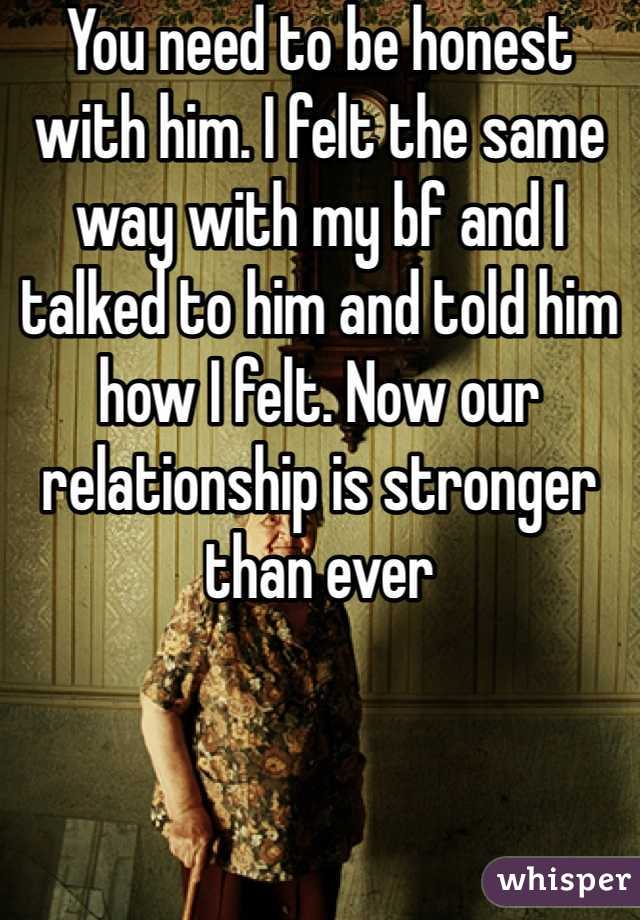 You need to be honest with him. I felt the same way with my bf and I talked to him and told him how I felt. Now our relationship is stronger than ever