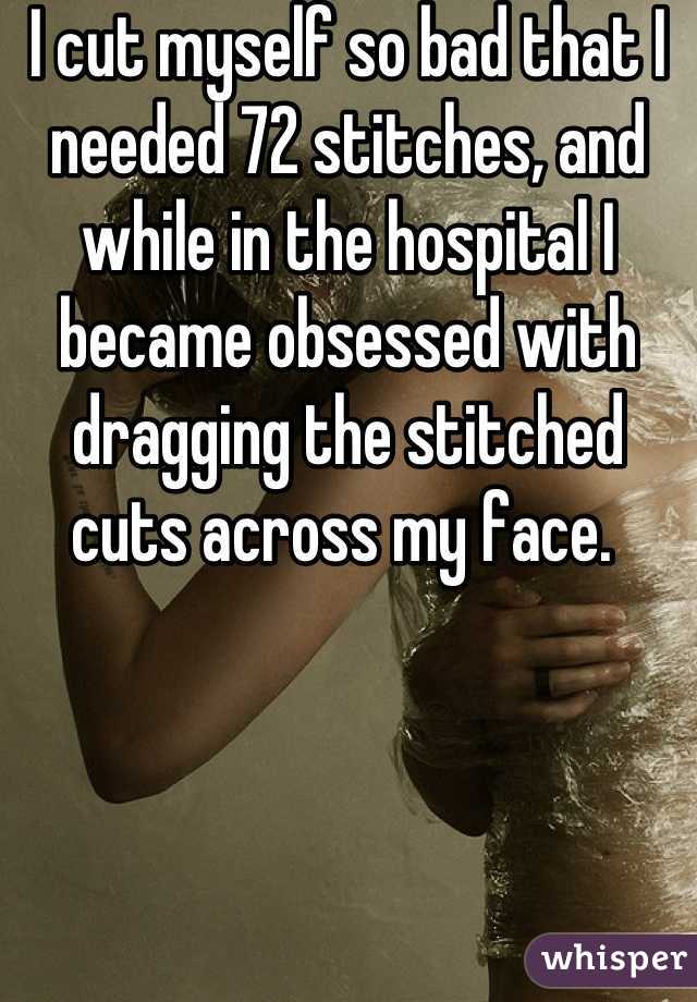 I cut myself so bad that I needed 72 stitches, and while in the hospital I became obsessed with dragging the stitched cuts across my face. 