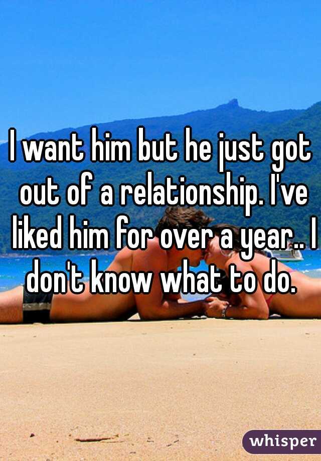 I want him but he just got out of a relationship. I've liked him for over a year.. I don't know what to do. 