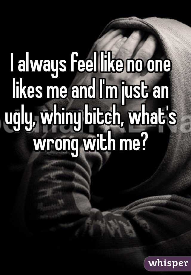 I always feel like no one likes me and I'm just an ugly, whiny bitch, what's wrong with me?