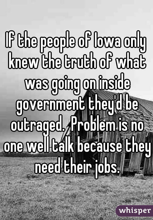 If the people of Iowa only knew the truth of what was going on inside government they'd be outraged.  Problem is no one well talk because they need their jobs.