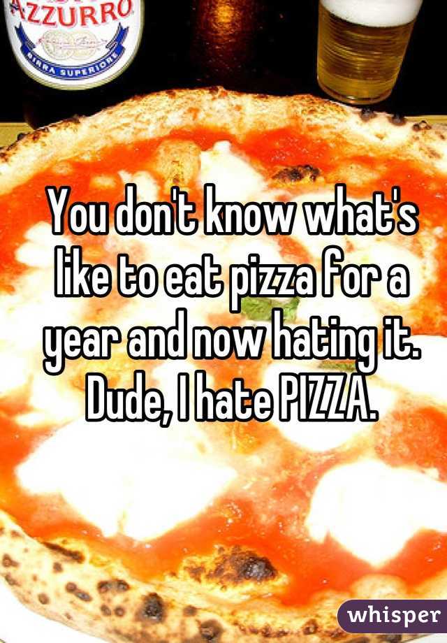 You don't know what's like to eat pizza for a year and now hating it.
Dude, I hate PIZZA.

