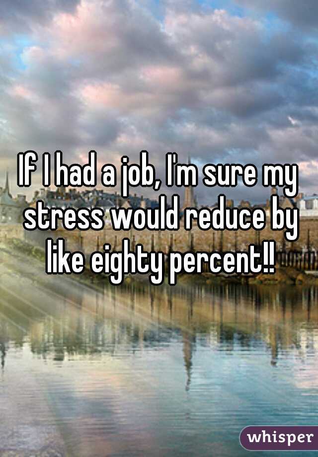 If I had a job, I'm sure my stress would reduce by like eighty percent!!