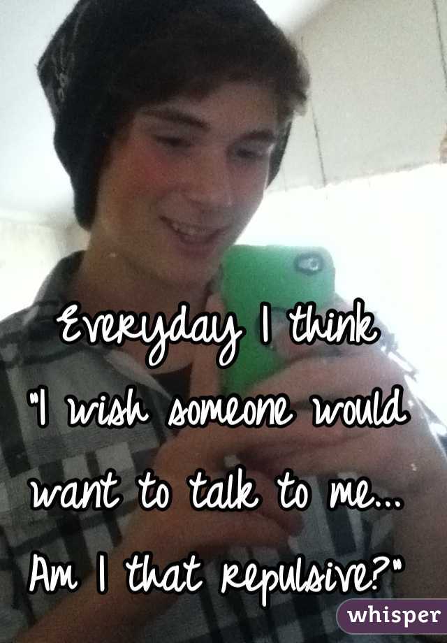 Everyday I think
"I wish someone would want to talk to me... Am I that repulsive?"
