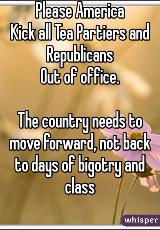 Please America
Kick all Tea Partiers and 
Republicans 
Out of office. 

The country needs to move forward, not back to days of bigotry and class 
