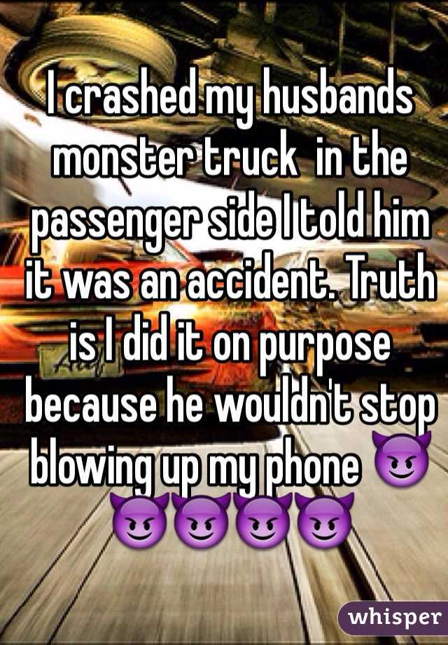 I crashed my husbands monster truck  in the passenger side I told him it was an accident. Truth is I did it on purpose because he wouldn't stop blowing up my phone 😈😈😈😈😈