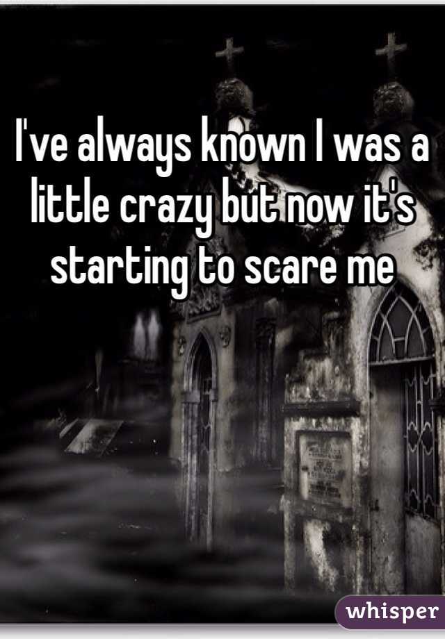 I've always known I was a little crazy but now it's starting to scare me