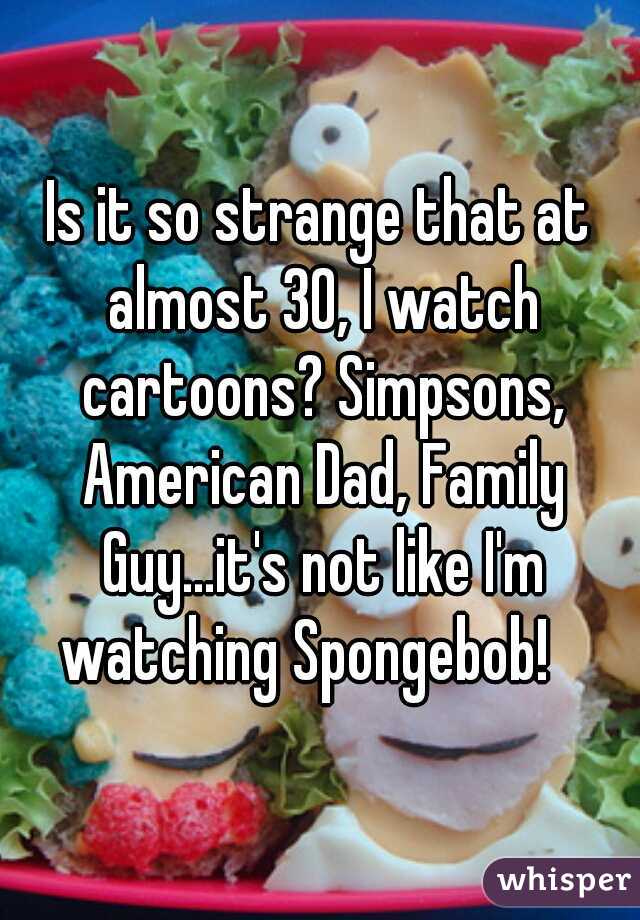 Is it so strange that at almost 30, I watch cartoons? Simpsons, American Dad, Family Guy...it's not like I'm watching Spongebob!   