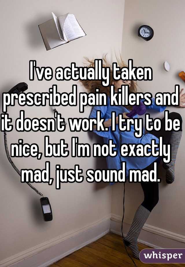I've actually taken prescribed pain killers and it doesn't work. I try to be nice, but I'm not exactly mad, just sound mad. 