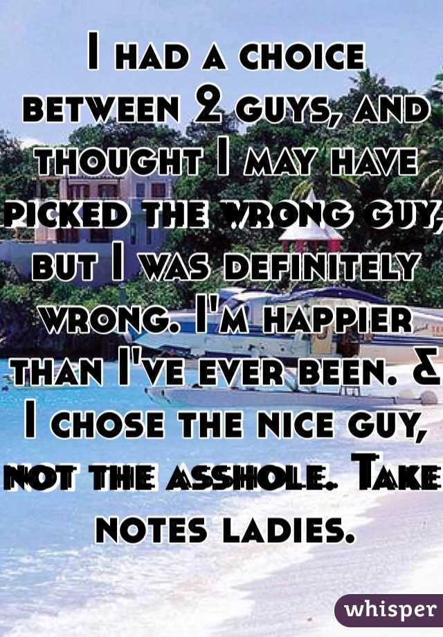 I had a choice between 2 guys, and thought I may have picked the wrong guy, but I was definitely wrong. I'm happier than I've ever been. & I chose the nice guy, not the asshole. Take notes ladies. 