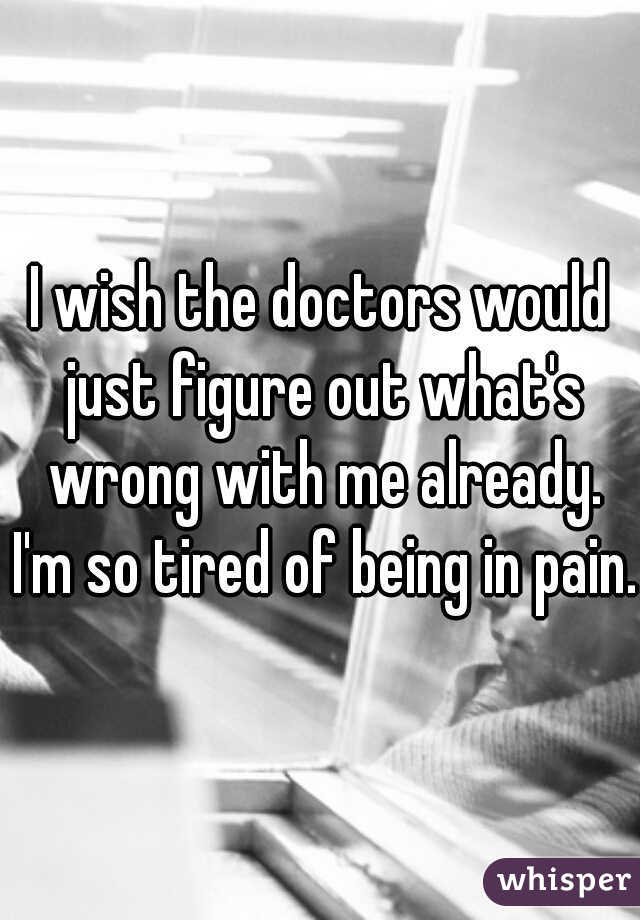 I wish the doctors would just figure out what's wrong with me already. I'm so tired of being in pain.