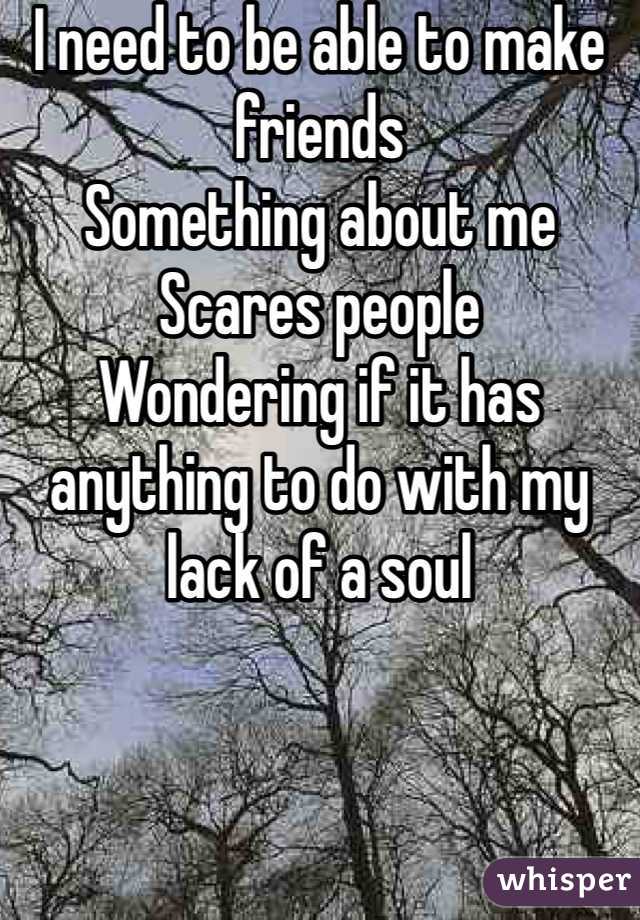 I need to be able to make friends
Something about me 
Scares people
Wondering if it has anything to do with my lack of a soul 