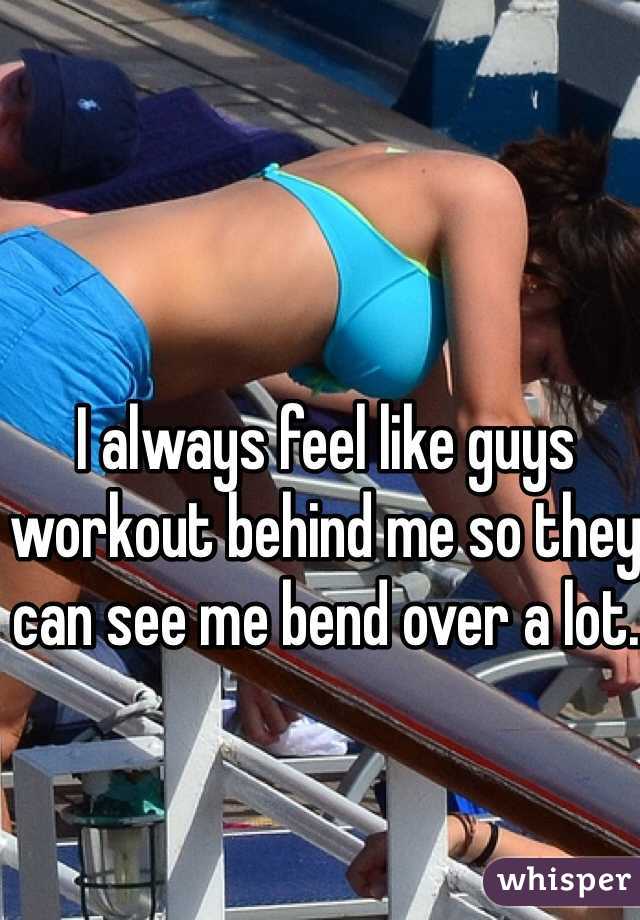 I always feel like guys workout behind me so they can see me bend over a lot.