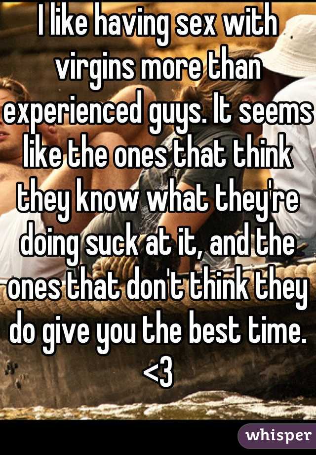 I like having sex with virgins more than experienced guys. It seems like the ones that think they know what they're doing suck at it, and the ones that don't think they do give you the best time. <3