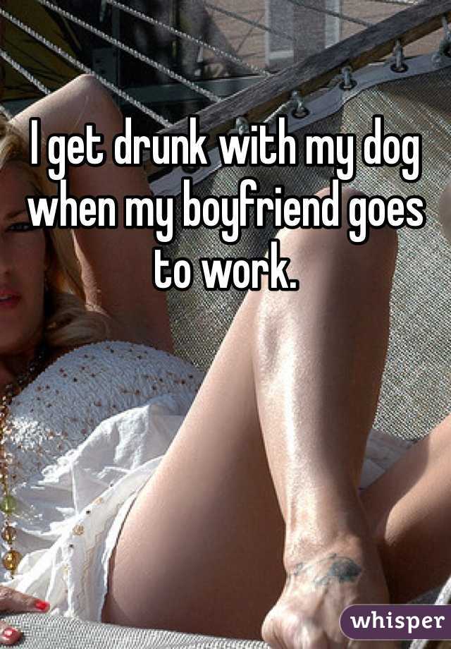 I get drunk with my dog when my boyfriend goes to work.
