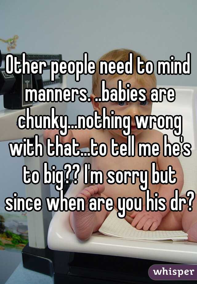 Other people need to mind manners. ..babies are chunky...nothing wrong with that...to tell me he's to big?? I'm sorry but since when are you his dr?