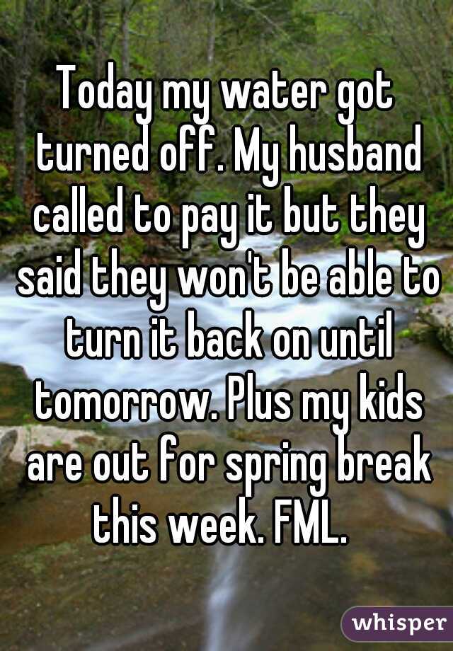 Today my water got turned off. My husband called to pay it but they said they won't be able to turn it back on until tomorrow. Plus my kids are out for spring break this week. FML.  