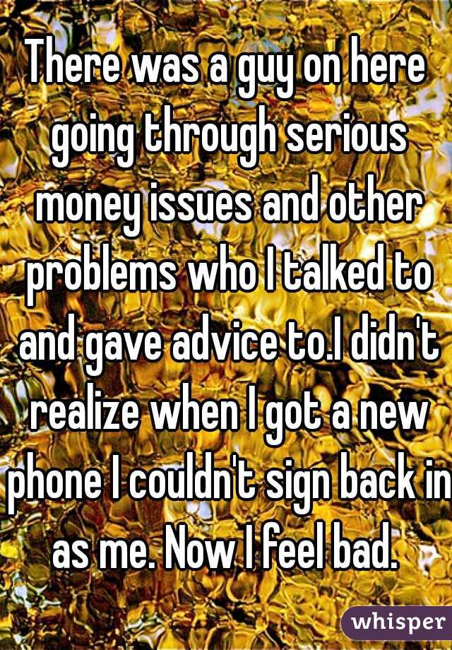 There was a guy on here going through serious money issues and other problems who I talked to and gave advice to.I didn't realize when I got a new phone I couldn't sign back in as me. Now I feel bad. 