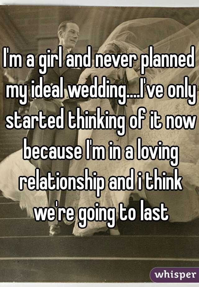 I'm a girl and never planned my ideal wedding....I've only started thinking of it now because I'm in a loving relationship and i think we're going to last