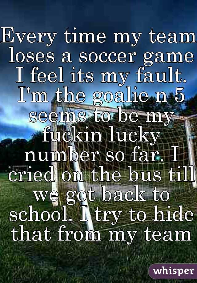Every time my team loses a soccer game I feel its my fault. I'm the goalie n 5 seems to be my fuckin lucky number so far. I cried on the bus till we got back to school. I try to hide that from my team